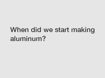 When did we start making aluminum?