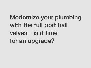 Modernize your plumbing with the full port ball valves – is it time for an upgrade?