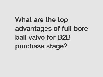 What are the top advantages of full bore ball valve for B2B purchase stage?