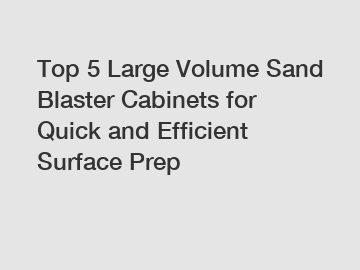 Top 5 Large Volume Sand Blaster Cabinets for Quick and Efficient Surface Prep