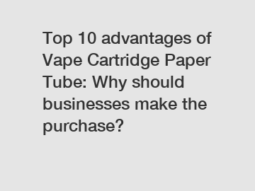 Top 10 advantages of Vape Cartridge Paper Tube: Why should businesses make the purchase?