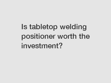 Is tabletop welding positioner worth the investment?