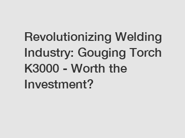 Revolutionizing Welding Industry: Gouging Torch K3000 - Worth the Investment?