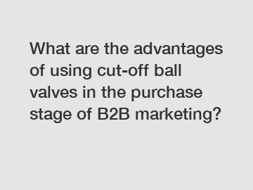 What are the advantages of using cut-off ball valves in the purchase stage of B2B marketing?