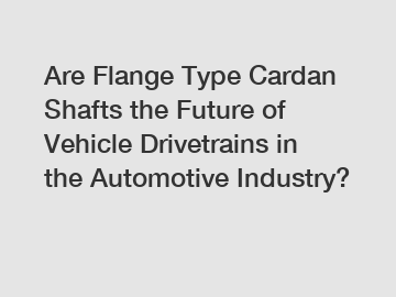 Are Flange Type Cardan Shafts the Future of Vehicle Drivetrains in the Automotive Industry?