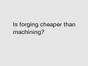 Is forging cheaper than machining?