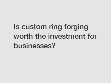 Is custom ring forging worth the investment for businesses?