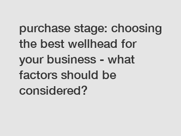 purchase stage: choosing the best wellhead for your business - what factors should be considered?