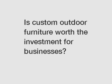 Is custom outdoor furniture worth the investment for businesses?