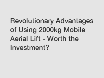 Revolutionary Advantages of Using 2000kg Mobile Aerial Lift - Worth the Investment?