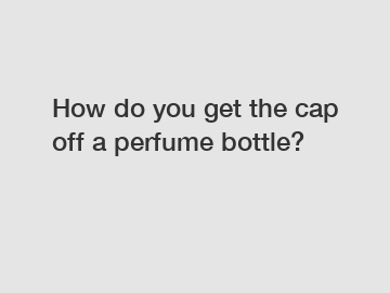 How do you get the cap off a perfume bottle?