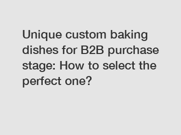 Unique custom baking dishes for B2B purchase stage: How to select the perfect one?