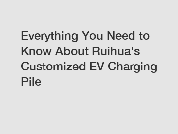 Everything You Need to Know About Ruihua's Customized EV Charging Pile