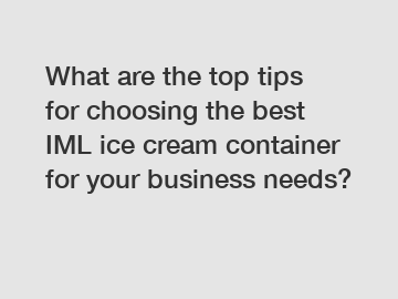 What are the top tips for choosing the best IML ice cream container for your business needs?