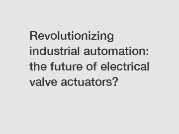 Revolutionizing industrial automation: the future of electrical valve actuators?