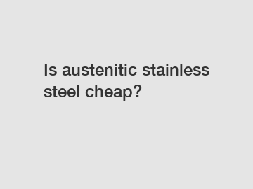 Is austenitic stainless steel cheap?