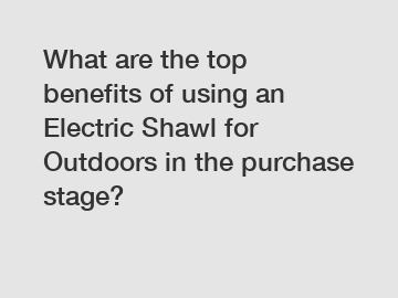 What are the top benefits of using an Electric Shawl for Outdoors in the purchase stage?