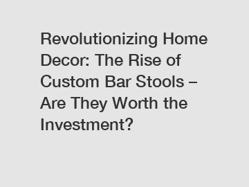 Revolutionizing Home Decor: The Rise of Custom Bar Stools – Are They Worth the Investment?