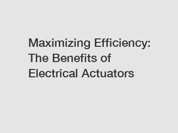 Maximizing Efficiency: The Benefits of Electrical Actuators