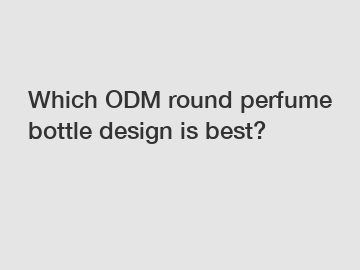 Which ODM round perfume bottle design is best?