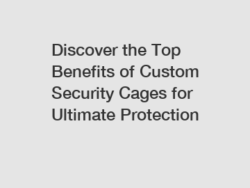 Discover the Top Benefits of Custom Security Cages for Ultimate Protection