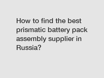 How to find the best prismatic battery pack assembly supplier in Russia?