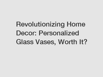 Revolutionizing Home Decor: Personalized Glass Vases, Worth It?