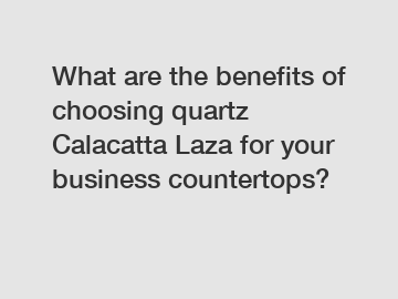 What are the benefits of choosing quartz Calacatta Laza for your business countertops?