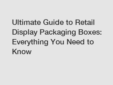 Ultimate Guide to Retail Display Packaging Boxes: Everything You Need to Know