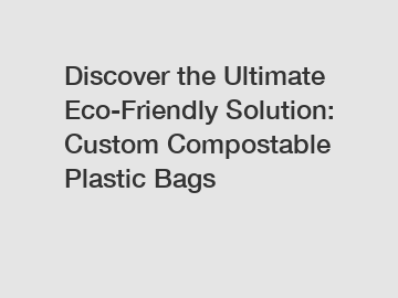 Discover the Ultimate Eco-Friendly Solution: Custom Compostable Plastic Bags