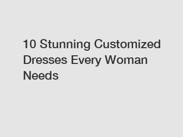 10 Stunning Customized Dresses Every Woman Needs