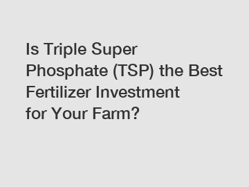 Is Triple Super Phosphate (TSP) the Best Fertilizer Investment for Your Farm?