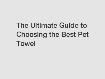 The Ultimate Guide to Choosing the Best Pet Towel