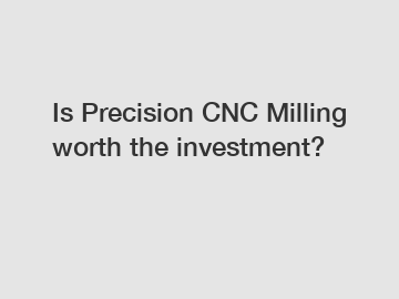 Is Precision CNC Milling worth the investment?