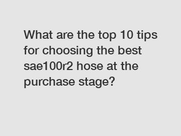 What are the top 10 tips for choosing the best sae100r2 hose at the purchase stage?