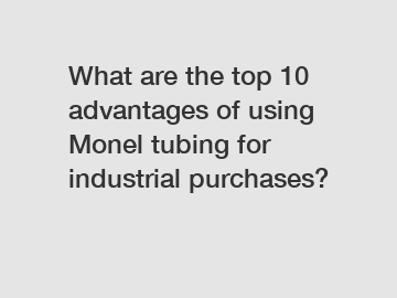 What are the top 10 advantages of using Monel tubing for industrial purchases?