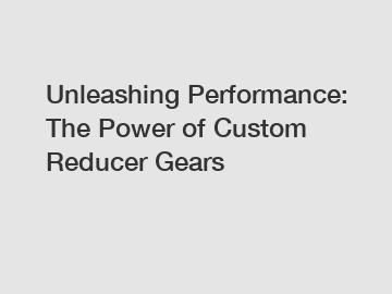 Unleashing Performance: The Power of Custom Reducer Gears