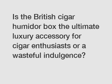 Is the British cigar humidor box the ultimate luxury accessory for cigar enthusiasts or a wasteful indulgence?