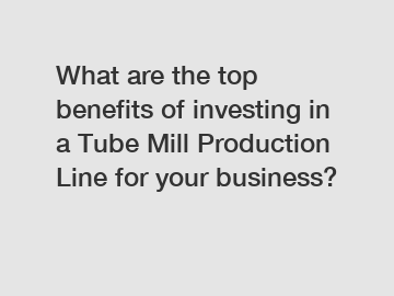 What are the top benefits of investing in a Tube Mill Production Line for your business?