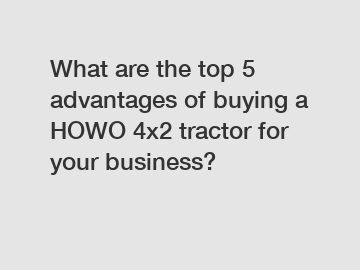 What are the top 5 advantages of buying a HOWO 4x2 tractor for your business?