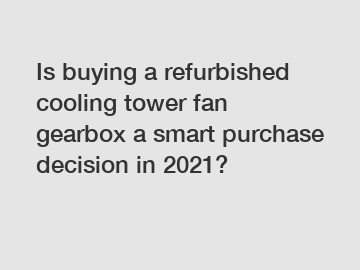 Is buying a refurbished cooling tower fan gearbox a smart purchase decision in 2021?