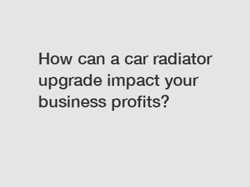 How can a car radiator upgrade impact your business profits?