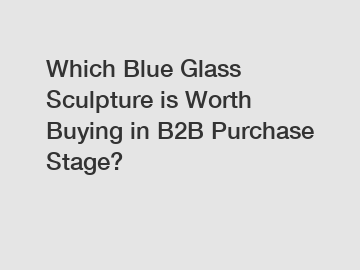 Which Blue Glass Sculpture is Worth Buying in B2B Purchase Stage?