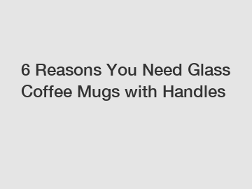 6 Reasons You Need Glass Coffee Mugs with Handles