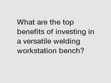 What are the top benefits of investing in a versatile welding workstation bench?