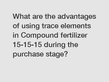 What are the advantages of using trace elements in Compound fertilizer 15-15-15 during the purchase stage?