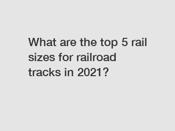 What are the top 5 rail sizes for railroad tracks in 2021?