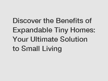 Discover the Benefits of Expandable Tiny Homes: Your Ultimate Solution to Small Living