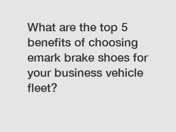 What are the top 5 benefits of choosing emark brake shoes for your business vehicle fleet?