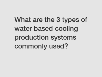 What are the 3 types of water based cooling production systems commonly used?
